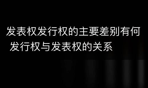 发表权发行权的主要差别有何 发行权与发表权的关系