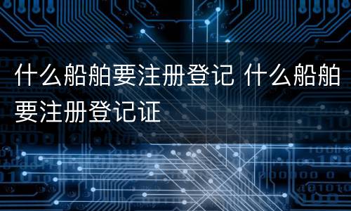 什么船舶要注册登记 什么船舶要注册登记证
