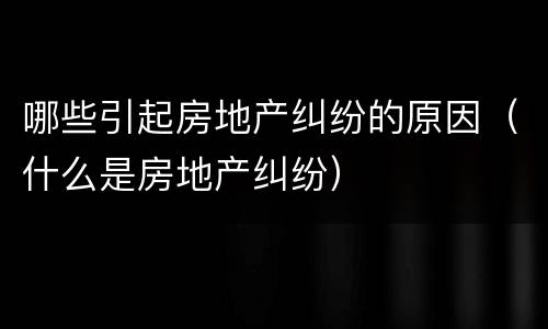 哪些引起房地产纠纷的原因（什么是房地产纠纷）