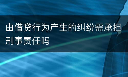 由借贷行为产生的纠纷需承担刑事责任吗