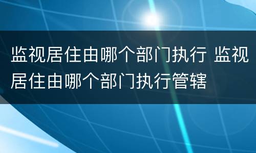 监视居住由哪个部门执行 监视居住由哪个部门执行管辖