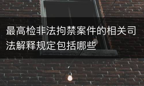 最高检非法拘禁案件的相关司法解释规定包括哪些