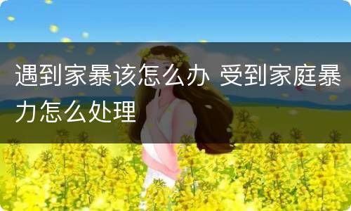 遇到家暴该怎么办 受到家庭暴力怎么处理