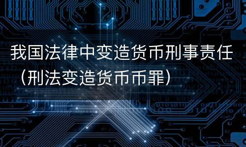 我国法律中变造货币刑事责任（刑法变造货币币罪）