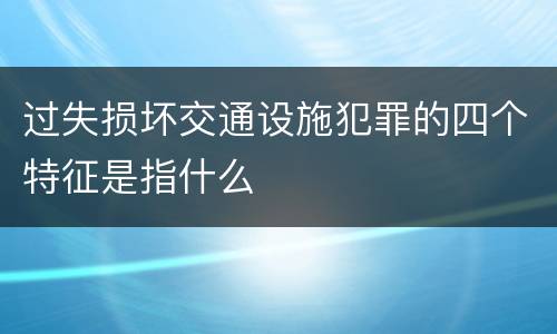过失损坏交通设施犯罪的四个特征是指什么