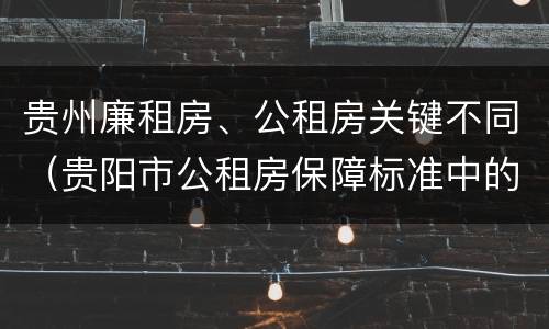 贵州廉租房、公租房关键不同（贵阳市公租房保障标准中的住房困难条件）
