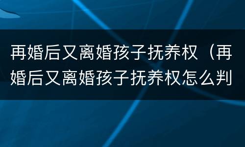再婚后又离婚孩子抚养权（再婚后又离婚孩子抚养权怎么判）