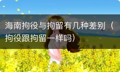 海南拘役与拘留有几种差别（拘役跟拘留一样吗）