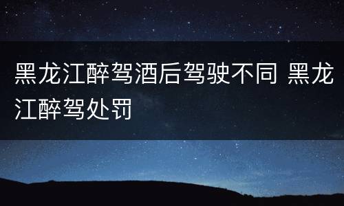 黑龙江醉驾酒后驾驶不同 黑龙江醉驾处罚