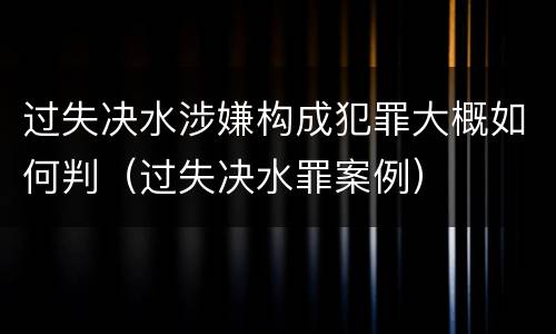 过失决水涉嫌构成犯罪大概如何判（过失决水罪案例）
