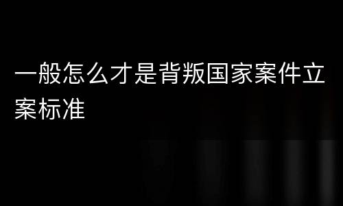 一般怎么才是背叛国家案件立案标准