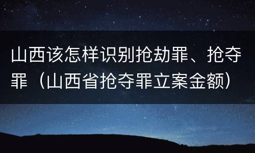 山西该怎样识别抢劫罪、抢夺罪（山西省抢夺罪立案金额）