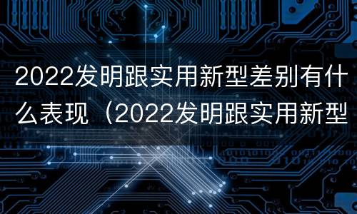 2022发明跟实用新型差别有什么表现（2022发明跟实用新型差别有什么表现和联系）