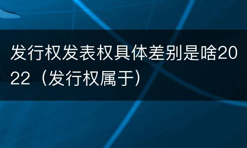 发行权发表权具体差别是啥2022（发行权属于）