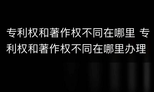 专利权和著作权不同在哪里 专利权和著作权不同在哪里办理
