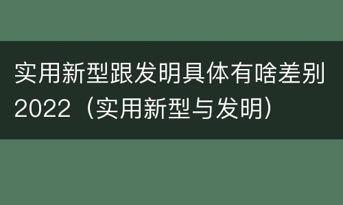 实用新型跟发明具体有啥差别2022（实用新型与发明）