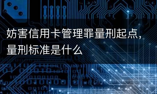 妨害信用卡管理罪量刑起点，量刑标准是什么