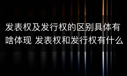 发表权及发行权的区别具体有啥体现 发表权和发行权有什么区别