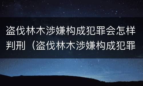 盗伐林木涉嫌构成犯罪会怎样判刑（盗伐林木涉嫌构成犯罪会怎样判刑呢）