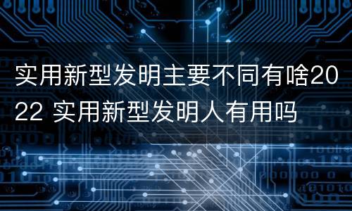 实用新型发明主要不同有啥2022 实用新型发明人有用吗