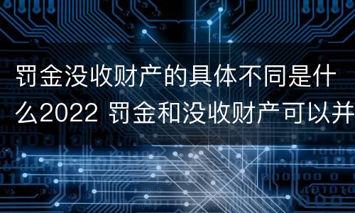 罚金没收财产的具体不同是什么2022 罚金和没收财产可以并处吗