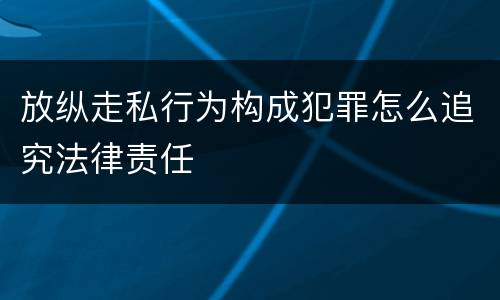 放纵走私行为构成犯罪怎么追究法律责任
