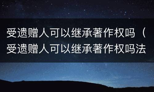 受遗赠人可以继承著作权吗（受遗赠人可以继承著作权吗法律）
