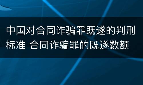 中国对合同诈骗罪既遂的判刑标准 合同诈骗罪的既遂数额