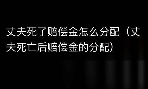 丈夫死了赔偿金怎么分配（丈夫死亡后赔偿金的分配）