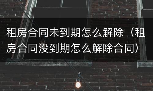 租房合同未到期怎么解除（租房合同没到期怎么解除合同）