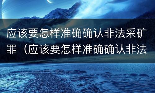 应该要怎样准确确认非法采矿罪（应该要怎样准确确认非法采矿罪案件）