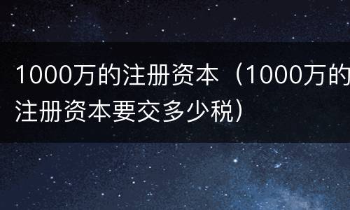 1000万的注册资本（1000万的注册资本要交多少税）
