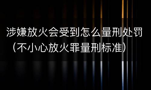涉嫌放火会受到怎么量刑处罚（不小心放火罪量刑标准）
