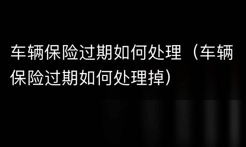 车辆保险过期如何处理（车辆保险过期如何处理掉）