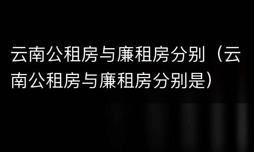 云南公租房与廉租房分别（云南公租房与廉租房分别是）