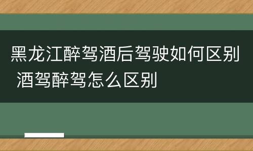黑龙江醉驾酒后驾驶如何区别 酒驾醉驾怎么区别