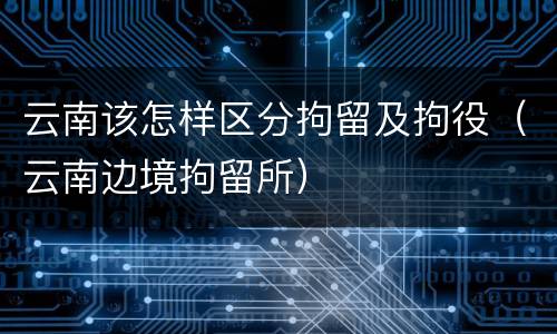云南该怎样区分拘留及拘役（云南边境拘留所）