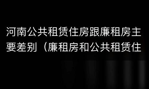 河南公共租赁住房跟廉租房主要差别（廉租房和公共租赁住房的区别）