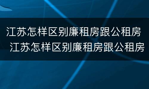 江苏怎样区别廉租房跟公租房 江苏怎样区别廉租房跟公租房呢