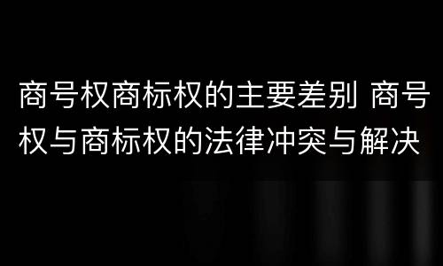 商号权商标权的主要差别 商号权与商标权的法律冲突与解决