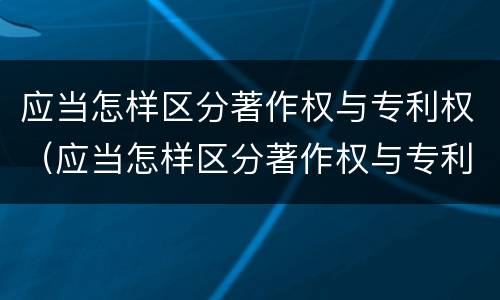 应当怎样区分著作权与专利权（应当怎样区分著作权与专利权的关系）