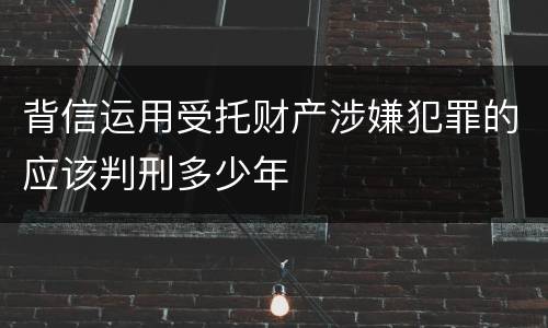 背信运用受托财产涉嫌犯罪的应该判刑多少年