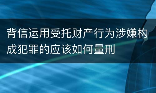 背信运用受托财产行为涉嫌构成犯罪的应该如何量刑