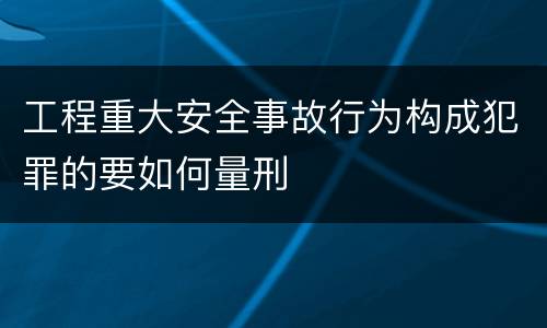 工程重大安全事故行为构成犯罪的要如何量刑