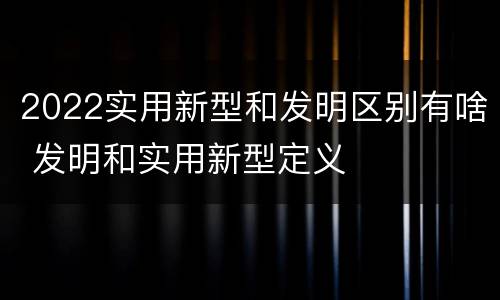 2022实用新型和发明区别有啥 发明和实用新型定义