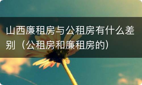 山西廉租房与公租房有什么差别（公租房和廉租房的）