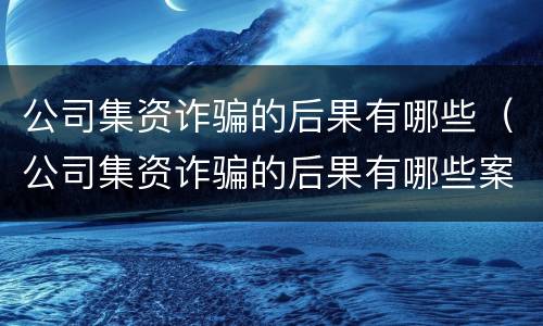 公司集资诈骗的后果有哪些（公司集资诈骗的后果有哪些案例）