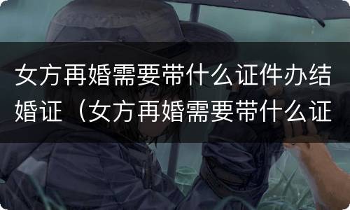 女方再婚需要带什么证件办结婚证（女方再婚需要带什么证件办结婚证呢）