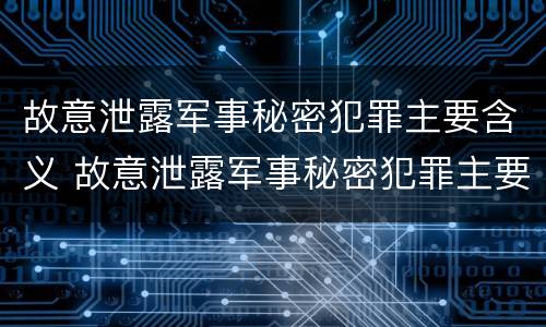 故意泄露军事秘密犯罪主要含义 故意泄露军事秘密犯罪主要含义是什么
