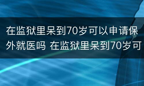 在监狱里呆到70岁可以申请保外就医吗 在监狱里呆到70岁可以申请保外就医吗知乎